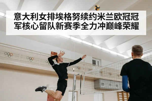 意大利女排埃格努续约米兰欧冠冠军核心留队新赛季全力冲巅峰荣耀