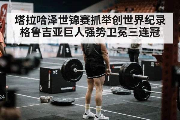 塔拉哈泽世锦赛抓举创世界纪录 格鲁吉亚巨人强势卫冕三连冠